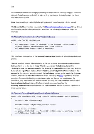 110
You can enable credential roaming by connecting your device to the cloud by using your Microsoft
account. This allows your credentials to roam to all of your trusted devices whenever you sign in
with a Microsoft account.
Note Data stored in the credential locker will only roam if a user has made a device trusted.
The ICredentialStore interface, provided by the Microsoft.Practices.Prism.StoreApps library, defines
method signatures for loading and saving credentials. The following code example shows this
interface.
C#: Microsoft.Practices.Prism.StoreAppsICredentialStore.cs
public interface ICredentialStore
{
void SaveCredentials(string resource, string userName, string password);
PasswordCredential GetSavedCredentials(string resource);
void RemoveSavedCredentials(string resource);
}
This interface is implemented by the RoamingCredentialStore class in the AdventureWorks.UILogic
project.
The user is invited to enter their credentials on the sign in Flyout, which can be invoked from the
Settings charm, or on the sign in dialog. When the user selects the Submit button on the
SignInFlyOut view, the SignInCommand in the SignInFlyOutViewModel class is executed, which in
turns calls the SignInAsync method. This method then calls the SignInUserAsync method on the
AccountService instance, which in turn calls the LogOnAsync method on the IdentityServiceProxy
instance. The instance of the AccountService class is created by the Unity dependency injection
container. Then, provided that the credentials are valid and the user has opted to save the
credentials, they are stored in the credential locker by calling the SaveCredentials method in the
RoamingCredentialStore instance. The following code example shows how the
RoamingCredentialStore class implements the SaveCredentials method to save the credentials in
the credential locker.
C#: AdventureWorks.UILogicServicesRoamingCredentialStore.cs
public void SaveCredentials(string resource, string userName, string password)
{
var vault = new PasswordVault();
RemoveAllCredentialsByResource(resource, vault);
// Add the new credential
var passwordCredential = new PasswordCredential(resource, userName, password);
vault.Add(passwordCredential);
}
 
