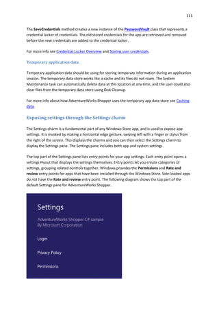 111
The SaveCredentials method creates a new instance of the PasswordVault class that represents a
credential locker of credentials. The old stored credentials for the app are retrieved and removed
before the new credentials are added to the credential locker.
For more info see Credential Locker Overview and Storing user credentials.
Temporary application data
Temporary application data should be using for storing temporary information during an application
session. The temporary data store works like a cache and its files do not roam. The System
Maintenance task can automatically delete data at this location at any time, and the user could also
clear files from the temporary data store using Disk Cleanup.
For more info about how AdventureWorks Shopper uses the temporary app data store see Caching
data.
Exposing settings through the Settings charm
The Settings charm is a fundamental part of any Windows Store app, and is used to expose app
settings. It is invoked by making a horizontal edge gesture, swiping left with a finger or stylus from
the right of the screen. This displays the charms and you can then select the Settings charm to
display the Settings pane. The Settings pane includes both app and system settings.
The top part of the Settings pane lists entry points for your app settings. Each entry point opens a
settings Flyout that displays the settings themselves. Entry points let you create categories of
settings, grouping related controls together. Windows provides the Permissions and Rate and
review entry points for apps that have been installed through the Windows Store. Side-loaded apps
do not have the Rate and review entry point. The following diagram shows the top part of the
default Settings pane for AdventureWorks Shopper.
 