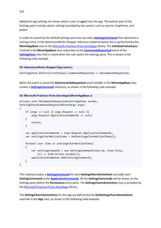 112
Additional app settings are shown when a user is logged into the app. The bottom part of the
Settings pane includes device settings provided by the system, such as volume, brightness, and
power.
In order to customize the default Settings pane you can add a SettingsCommand that represents a
settings entry. In the AdventureWorks Shopper reference implementation this is performed by the
MvvmAppBase class in the Microsoft.Practices.Prism.StoreApps library. The InitializeFrameAsync
method in the MvvmAppBase class subscribes to the CommandsRequested event of the
SettingsPane class that is raised when the user opens the Settings pane. This is shown in the
following code example.
C#: AdventureWorks.ShopperApp.xaml.cs
SettingsPane.GetForCurrentView().CommandsRequested += OnCommandsRequested;
When the event is raised the OnCommandsRequested event handler in the MvvmAppBase class
creates a SettingsCommand collection, as shown in the following code example.
C#: Microsoft.Practices.Prism.StoreAppsMvvmAppBase.cs
private void OnCommandsRequested(SettingsPane sender,
SettingsPaneCommandsRequestedEventArgs args)
{
if (args == null || args.Request == null ||
args.Request.ApplicationCommands == null)
{
return;
}
var applicationCommands = args.Request.ApplicationCommands;
var settingsCharmActionItems = GetSettingsCharmActionItems();
foreach (var item in settingsCharmActionItems)
{
var settingsCommand = new SettingsCommand(item.Id, item.Title,
(o) => item.Action.Invoke());
applicationCommands.Add(settingsCommand);
}
}
This method creates a SettingsCommand for each SettingsCharmActionItem and adds each
SettingsCommand to the ApplicationCommands. All the SettingsCommands will be shown on the
Settings pane before the Permissions entry point. The SettingsCharmActionItem class is provided by
the Microsoft.Practices.Prism.StoreApps library.
The SettingsCharmActionItems for the app are defined by the GetSettingsCharmActionItems
override in the App class, as shown in the following code example.
 