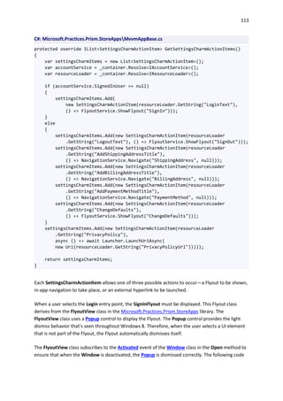 113
C#: Microsoft.Practices.Prism.StoreAppsMvvmAppBase.cs
protected override IList<SettingsCharmActionItem> GetSettingsCharmActionItems()
{
var settingsCharmItems = new List<SettingsCharmActionItem>();
var accountService = _container.Resolve<IAccountService>();
var resourceLoader = _container.Resolve<IResourceLoader>();
if (accountService.SignedInUser == null)
{
settingsCharmItems.Add(
new SettingsCharmActionItem(resourceLoader.GetString("LoginText"),
() => FlyoutService.ShowFlyout("SignIn")));
}
else
{
settingsCharmItems.Add(new SettingsCharmActionItem(resourceLoader
.GetString("LogoutText"), () => FlyoutService.ShowFlyout("SignOut")));
settingsCharmItems.Add(new SettingsCharmActionItem(resourceLoader
.GetString("AddShippingAddressTitle"),
() => NavigationService.Navigate("ShippingAddress", null)));
settingsCharmItems.Add(new SettingsCharmActionItem(resourceLoader
.GetString("AddBillingAddressTitle"),
() => NavigationService.Navigate("BillingAddress", null)));
settingsCharmItems.Add(new SettingsCharmActionItem(resourceLoader
.GetString("AddPaymentMethodTitle"),
() => NavigationService.Navigate("PaymentMethod", null)));
settingsCharmItems.Add(new SettingsCharmActionItem(resourceLoader
.GetString("ChangeDefaults"),
() => FlyoutService.ShowFlyout("ChangeDefaults")));
}
settingsCharmItems.Add(new SettingsCharmActionItem(resourceLoader
.GetString("PrivacyPolicy"),
async () => await Launcher.LaunchUriAsync(
new Uri(resourceLoader.GetString("PrivacyPolicyUrl")))));
return settingsCharmItems;
}
Each SettingsCharmActionItem allows one of three possible actions to occur—a Flyout to be shown,
in-app navigation to take place, or an external hyperlink to be launched.
When a user selects the Login entry point, the SignInFlyout must be displayed. This Flyout class
derives from the FlyoutView class in the Microsoft.Practices.Prism.StoreApps library. The
FlyoutView class uses a Popup control to display the Flyout. The Popup control provides the light
dismiss behavior that's seen throughout Windows 8. Therefore, when the user selects a UI element
that is not part of the Flyout, the Flyout automatically dismisses itself.
The FlyoutView class subscribes to the Activated event of the Window class in the Open method to
ensure that when the Window is deactivated, the Popup is dismissed correctly. The following code
 