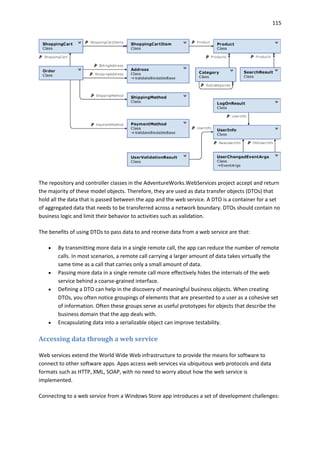 115
The repository and controller classes in the AdventureWorks.WebServices project accept and return
the majority of these model objects. Therefore, they are used as data transfer objects (DTOs) that
hold all the data that is passed between the app and the web service. A DTO is a container for a set
of aggregated data that needs to be transferred across a network boundary. DTOs should contain no
business logic and limit their behavior to activities such as validation.
The benefits of using DTOs to pass data to and receive data from a web service are that:
 By transmitting more data in a single remote call, the app can reduce the number of remote
calls. In most scenarios, a remote call carrying a larger amount of data takes virtually the
same time as a call that carries only a small amount of data.
 Passing more data in a single remote call more effectively hides the internals of the web
service behind a coarse-grained interface.
 Defining a DTO can help in the discovery of meaningful business objects. When creating
DTOs, you often notice groupings of elements that are presented to a user as a cohesive set
of information. Often these groups serve as useful prototypes for objects that describe the
business domain that the app deals with.
 Encapsulating data into a serializable object can improve testability.
Accessing data through a web service
Web services extend the World Wide Web infrastructure to provide the means for software to
connect to other software apps. Apps access web services via ubiquitous web protocols and data
formats such as HTTP, XML, SOAP, with no need to worry about how the web service is
implemented.
Connecting to a web service from a Windows Store app introduces a set of development challenges:
 