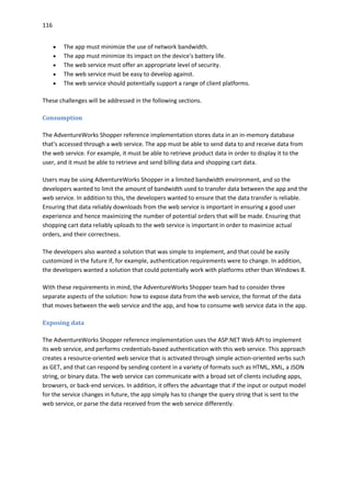 116
 The app must minimize the use of network bandwidth.
 The app must minimize its impact on the device's battery life.
 The web service must offer an appropriate level of security.
 The web service must be easy to develop against.
 The web service should potentially support a range of client platforms.
These challenges will be addressed in the following sections.
Consumption
The AdventureWorks Shopper reference implementation stores data in an in-memory database
that's accessed through a web service. The app must be able to send data to and receive data from
the web service. For example, it must be able to retrieve product data in order to display it to the
user, and it must be able to retrieve and send billing data and shopping cart data.
Users may be using AdventureWorks Shopper in a limited bandwidth environment, and so the
developers wanted to limit the amount of bandwidth used to transfer data between the app and the
web service. In addition to this, the developers wanted to ensure that the data transfer is reliable.
Ensuring that data reliably downloads from the web service is important in ensuring a good user
experience and hence maximizing the number of potential orders that will be made. Ensuring that
shopping cart data reliably uploads to the web service is important in order to maximize actual
orders, and their correctness.
The developers also wanted a solution that was simple to implement, and that could be easily
customized in the future if, for example, authentication requirements were to change. In addition,
the developers wanted a solution that could potentially work with platforms other than Windows 8.
With these requirements in mind, the AdventureWorks Shopper team had to consider three
separate aspects of the solution: how to expose data from the web service, the format of the data
that moves between the web service and the app, and how to consume web service data in the app.
Exposing data
The AdventureWorks Shopper reference implementation uses the ASP.NET Web API to implement
its web service, and performs credentials-based authentication with this web service. This approach
creates a resource-oriented web service that is activated through simple action-oriented verbs such
as GET, and that can respond by sending content in a variety of formats such as HTML, XML, a JSON
string, or binary data. The web service can communicate with a broad set of clients including apps,
browsers, or back-end services. In addition, it offers the advantage that if the input or output model
for the service changes in future, the app simply has to change the query string that is sent to the
web service, or parse the data received from the web service differently.
 