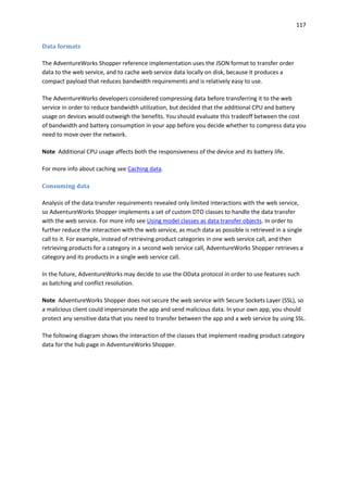 117
Data formats
The AdventureWorks Shopper reference implementation uses the JSON format to transfer order
data to the web service, and to cache web service data locally on disk, because it produces a
compact payload that reduces bandwidth requirements and is relatively easy to use.
The AdventureWorks developers considered compressing data before transferring it to the web
service in order to reduce bandwidth utilization, but decided that the additional CPU and battery
usage on devices would outweigh the benefits. You should evaluate this tradeoff between the cost
of bandwidth and battery consumption in your app before you decide whether to compress data you
need to move over the network.
Note Additional CPU usage affects both the responsiveness of the device and its battery life.
For more info about caching see Caching data.
Consuming data
Analysis of the data transfer requirements revealed only limited interactions with the web service,
so AdventureWorks Shopper implements a set of custom DTO classes to handle the data transfer
with the web service. For more info see Using model classes as data transfer objects. In order to
further reduce the interaction with the web service, as much data as possible is retrieved in a single
call to it. For example, instead of retrieving product categories in one web service call, and then
retrieving products for a category in a second web service call, AdventureWorks Shopper retrieves a
category and its products in a single web service call.
In the future, AdventureWorks may decide to use the OData protocol in order to use features such
as batching and conflict resolution.
Note AdventureWorks Shopper does not secure the web service with Secure Sockets Layer (SSL), so
a malicious client could impersonate the app and send malicious data. In your own app, you should
protect any sensitive data that you need to transfer between the app and a web service by using SSL.
The following diagram shows the interaction of the classes that implement reading product category
data for the hub page in AdventureWorks Shopper.
 