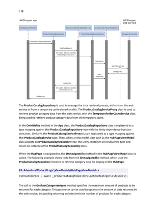 118
The ProductCatalogRepository is used to manage the data retrieval process, either from the web
service or from a temporary cache stored on disk. The ProductCatalogServiceProxy class is used to
retrieve product category data from the web service, with the TemporaryFolderCacheService class
being used to retrieve product category data from the temporary cache.
In the OnInitialize method in the App class, the ProductCatalogRepository class is registered as a
type mapping against the IProductCatalogRepository type with the Unity dependency injection
container. Similarly, the ProductCatalogServiceProxy class is registered as a type mapping against
the IProductCatalogService type. Then, when a view model class such as the HubPageViewModel
class accepts an IProductCatalogRepository type, the Unity container will resolve the type and
return an instance of the ProductCatalogRepository class.
When the HubPage is navigated to, the OnNavigatedTo method in the HubPageViewModel class is
called. The following example shows code from the OnNavigatedTo method, which uses the
ProductCatalogRepository instance to retrieve category data for display on the HubPage.
C#: AdventureWorks.UILogicViewModelsHubPageViewModel.cs
rootCategories = await _productCatalogRepository.GetRootCategoriesAsync(5);
The call to the GetRootCategoriesAsync method specifies the maximum amount of products to be
returned for each category. This parameter can be used to optimize the amount of data returned by
the web service, by avoiding returning an indeterminate number of products for each category.
 