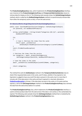 119
The ProductCatalogRepository class, which implements the IProductCatalogRepository interface,
uses instances of the ProductCatalogServiceProxy and TemporaryFolderCacheService classes to
retrieve data for display on the UI. The following code example shows the GetSubCategoriesAsync
method, which is called by the GetRootCategoriesAsync method, to asynchronously retrieve data
from either the temporary cache on disk, or from the web service.
C#: AdventureWorks.UILogicRepositoriesProductCatalogRepository.cs
public async Task<ReadOnlyCollection<Category>> GetSubcategoriesAsync(
int parentId, int maxAmountOfProducts)
{
string cacheFileName = String.Format("Categories-{0}-{1}", parentId,
maxAmountOfProducts);
try
{
// Case 1: Retrieve the items from the cache
return await _cacheService
.GetDataAsync<ReadOnlyCollection<Category>>(cacheFileName);
}
catch (FileNotFoundException)
{ }
// Retrieve the items from the service
var categories = await _productCatalogService
.GetCategoriesAsync(parentId, maxAmountOfProducts);
// Save the items in the cache
await _cacheService.SaveDataAsync(cacheFileName, categories);
return categories;
}
The method first calls the GetDataAsync method in the TemporaryFolderCacheService class to
check if the requested data exists in the cache, and if it does, whether it has expired or not.
Expiration is judged to have occurred if the data is present in the cache, but it is more than 5
minutes old. If the data exists in the cache and hasn't expired it is returned, otherwise a
FileNotFoundException is thrown. If the data does not exist in the cache, or if it exists and has
expired, a call to the GetCategoriesAsync method in the ProductCatalogServiceProxy class retrieves
the data from the web service before it is cached.
The ProductCatalogServiceProxy class, which implements the IProductCatalogService interface, is
used to retrieve product data from the web service if the data is not cached, or the cached data has
expired. The following code example show the GetCategoriesAsync method that is invoked by the
GetSubCategoriesAsync method in the ProductCatalogRepository class.
 