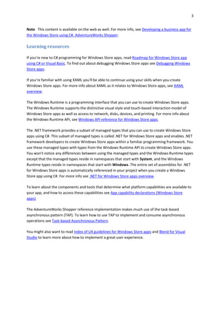 3
Note This content is available on the web as well. For more info, see Developing a business app for
the Windows Store using C#: AdventureWorks Shopper.
Learning resources
If you're new to C# programming for Windows Store apps, read Roadmap for Windows Store app
using C# or Visual Basic. To find out about debugging Windows Store apps see Debugging Windows
Store apps.
If you're familiar with using XAML you'll be able to continue using your skills when you create
Windows Store apps. For more info about XAML as it relates to Windows Store apps, see XAML
overview.
The Windows Runtime is a programming interface that you can use to create Windows Store apps.
The Windows Runtime supports the distinctive visual style and touch-based interaction model of
Windows Store apps as well as access to network, disks, devices, and printing. For more info about
the Windows Runtime API, see Windows API reference for Windows Store apps.
The .NET framework provides a subset of managed types that you can use to create Windows Store
apps using C#. This subset of managed types is called .NET for Windows Store apps and enables .NET
framework developers to create Windows Store apps within a familiar programming framework. You
use these managed types with types from the Windows Runtime API to create Windows Store apps.
You won't notice any differences between using the managed types and the Windows Runtime types
except that the managed types reside in namespaces that start with System, and the Windows
Runtime types reside in namespaces that start with Windows. The entire set of assemblies for .NET
for Windows Store apps is automatically referenced in your project when you create a Windows
Store app using C#. For more info see .NET for Windows Store apps overview.
To learn about the components and tools that determine what platform capabilities are available to
your app, and how to access these capabilities see App capability declarations (Windows Store
apps).
The AdventureWorks Shopper reference implementation makes much use of the task-based
asynchronous pattern (TAP). To learn how to use TAP to implement and consume asynchronous
operations see Task-based Asynchronous Pattern.
You might also want to read Index of UX guidelines for Windows Store apps and Blend for Visual
Studio to learn more about how to implement a great user experience.
 