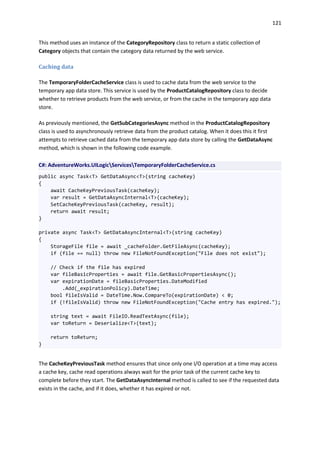121
This method uses an instance of the CategoryRepository class to return a static collection of
Category objects that contain the category data returned by the web service.
Caching data
The TemporaryFolderCacheService class is used to cache data from the web service to the
temporary app data store. This service is used by the ProductCatalogRepository class to decide
whether to retrieve products from the web service, or from the cache in the temporary app data
store.
As previously mentioned, the GetSubCategoriesAsync method in the ProductCatalogRepository
class is used to asynchronously retrieve data from the product catalog. When it does this it first
attempts to retrieve cached data from the temporary app data store by calling the GetDataAsync
method, which is shown in the following code example.
C#: AdventureWorks.UILogicServicesTemporaryFolderCacheService.cs
public async Task<T> GetDataAsync<T>(string cacheKey)
{
await CacheKeyPreviousTask(cacheKey);
var result = GetDataAsyncInternal<T>(cacheKey);
SetCacheKeyPreviousTask(cacheKey, result);
return await result;
}
private async Task<T> GetDataAsyncInternal<T>(string cacheKey)
{
StorageFile file = await _cacheFolder.GetFileAsync(cacheKey);
if (file == null) throw new FileNotFoundException("File does not exist");
// Check if the file has expired
var fileBasicProperties = await file.GetBasicPropertiesAsync();
var expirationDate = fileBasicProperties.DateModified
.Add(_expirationPolicy).DateTime;
bool fileIsValid = DateTime.Now.CompareTo(expirationDate) < 0;
if (!fileIsValid) throw new FileNotFoundException("Cache entry has expired.");
string text = await FileIO.ReadTextAsync(file);
var toReturn = Deserialize<T>(text);
return toReturn;
}
The CacheKeyPreviousTask method ensures that since only one I/O operation at a time may access
a cache key, cache read operations always wait for the prior task of the current cache key to
complete before they start. The GetDataAsyncInternal method is called to see if the requested data
exists in the cache, and if it does, whether it has expired or not.
 