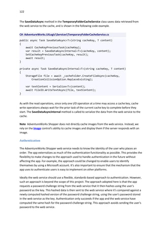 122
The SaveDataAsync method in the TemporaryFolderCacheService class saves data retrieved from
the web service to the cache, and is shown in the following code example.
C#: AdventureWorks.UILogicServicesTemporaryFolderCacheService.cs
public async Task SaveDataAsync<T>(string cacheKey, T content)
{
await CacheKeyPreviousTask(cacheKey);
var result = SaveDataAsyncInternal<T>(cacheKey, content);
SetCacheKeyPreviousTask(cacheKey, result);
await result;
}
private async Task SaveDataAsyncInternal<T>(string cacheKey, T content)
{
StorageFile file = await _cacheFolder.CreateFileAsync(cacheKey,
CreationCollisionOption.ReplaceExisting);
var textContent = Serialize<T>(content);
await FileIO.WriteTextAsync(file, textContent);
}
As with the read operations, since only one I/O operation at a time may access a cache key, cache
write operations always wait for the prior task of the current cache key to complete before they
start. The SaveDataAsyncInternal method is called to serialize the data from the web service to the
cache.
Note AdventureWorks Shopper does not directly cache images from the web service. Instead, we
rely on the Image control’s ability to cache images and display them if the server responds with an
image.
Authentication
The AdventureWorks Shopper web service needs to know the identity of the user who places an
order. The app externalizes as much of the authentication functionality as possible. This provides the
flexibility to make changes to the approach used to handle authentication in the future without
affecting the app. For example, the approach could be changed to enable users to identify
themselves by using a Microsoft account. It's also important to ensure that the mechanism that the
app uses to authenticate users is easy to implement on other platforms.
Ideally the web service should use a flexible, standards-based approach to authentication. However,
such an approach is beyond the scope of this project. The approach adopted here is that the app
requests a password challenge string from the web service that it then hashes using the user's
password as the key. This hashed data is then sent to the web service where it's compared against a
newly computed hashed version of the password challenge string, using the user's password stored
in the web service as the key. Authentication only succeeds if the app and the web service have
computed the same hash for the password challenge string. This approach avoids sending the user's
password to the web service.
 