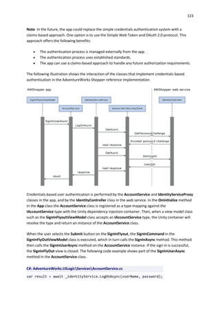 123
Note In the future, the app could replace the simple credentials authentication system with a
claims-based approach. One option is to use the Simple Web Token and OAuth 2.0 protocol. This
approach offers the following benefits:
 The authentication process is managed externally from the app.
 The authentication process uses established standards.
 The app can use a claims-based approach to handle any future authorization requirements.
The following illustration shows the interaction of the classes that implement credentials-based
authentication in the AdventureWorks Shopper reference implementation.
Credentials-based user authentication is performed by the AccountService and IdentityServiceProxy
classes in the app, and by the IdentityController class in the web service. In the OnInitialize method
in the App class the AccountService class is registered as a type mapping against the
IAccountService type with the Unity dependency injection container. Then, when a view model class
such as the SignInFlyoutViewModel class accepts an IAccountService type, the Unity container will
resolve the type and return an instance of the AccountService class.
When the user selects the Submit button on the SignInFlyout, the SignInCommand in the
SignInFlyOutViewModel class is executed, which in turn calls the SignInAsync method. This method
then calls the SignInUserAsync method on the AccountService instance. If the sign in is successful,
the SignInFlyOut view is closed. The following code example shows part of the SignInUserAsync
method in the AccountService class.
C#: AdventureWorks.UILogicServicesAccountService.cs
var result = await _identityService.LogOnAsync(userName, password);
 