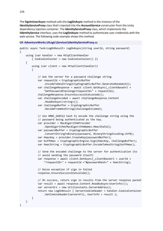 124
The SignInUserAsync method calls the LogOnAsync method in the instance of the
IdentityServiceProxy class that's injected into the AccountService constructor from the Unity
dependency injection container. The IdentityServiceProxy class, which implements the
IIdentityService interface, uses the LogOnAsync method to authenticate user credentials with the
web service. The following code example shows this method.
C#: AdventureWorks.UILogicServicesIdentityServiceProxy.cs
public async Task<LogOnResult> LogOnAsync(string userId, string password)
{
using (var handler = new HttpClientHandler
{ CookieContainer = new CookieContainer() })
{
using (var client = new HttpClient(handler))
{
// Ask the server for a password challenge string
var requestId = CryptographicBuffer
.EncodeToHexString(CryptographicBuffer.GenerateRandom(4));
var challengeResponse = await client.GetAsync(_clientBaseUrl +
"GetPasswordChallenge?requestId=" + requestId);
challengeResponse.EnsureSuccessStatusCode();
var challengeEncoded = await challengeResponse.Content
.ReadAsAsync<string>();
var challengeBuffer = CryptographicBuffer
.DecodeFromHexString(challengeEncoded);
// Use HMAC_SHA512 hash to encode the challenge string using the
// password being authenticated as the key.
var provider = MacAlgorithmProvider
.OpenAlgorithm(MacAlgorithmNames.HmacSha512);
var passwordBuffer = CryptographicBuffer
.ConvertStringToBinary(password, BinaryStringEncoding.Utf8);
var hmacKey = provider.CreateKey(passwordBuffer);
var buffHmac = CryptographicEngine.Sign(hmacKey, challengeBuffer);
var hmacString = CryptographicBuffer.EncodeToHexString(buffHmac);
// Send the encoded challenge to the server for authentication (to
// avoid sending the password itself)
var response = await client.GetAsync(_clientBaseUrl + userId +
"?requestID=" + requestId +"&passwordHash=" + hmacString);
// Raise exception if sign in failed
response.EnsureSuccessStatusCode();
// On success, return sign in results from the server response packet
var result = await response.Content.ReadAsAsync<UserInfo>();
var serverUri = new Uri(Constants.ServerAddress);
return new LogOnResult { ServerCookieHeader = handler.CookieContainer
.GetCookieHeader(serverUri), UserInfo = result };
}
}
}
 