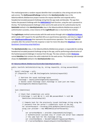 125
This method generates a random request identifier that is encoded as a hex string and sent to the
web service. The GetPasswordChallenge method in the IdentityController class in the
AdventureWorks.WebServices project receives the request identifier and responds with a
hexadecimal encoded password challenge string that the app reads and decodes. The app then
hashes the password challenge with the HMACSHA512 hash function, using the user's password as
the key. The hashed password challenge is then sent to the web service for authentication by the
GetIsValid method in the IdentityController class in the AdventureWorks.WebServices project. If
authentication succeeds, a new instance of the LogOnResult class is returned by the method.
The LogOnAsync method communicates with the web service through calls to HttpClient.GetAsync,
which sends a GET request to the specified URI as an asynchronous operation, and returns a Task of
type HttpResponseMessage that represents the asynchronous operation. The returned Task will
complete after the content from the response is read. For more info about the HttpClient class see
Quickstart: Connecting using HttpClient.
The IdentityController class, in the AdventureWorks.WebServices project, is responsible for sending
hexadecimal encoded password challenge strings to the app, and for performing authentication of
the hashed password challenges it receives from the app. The class contains a static Dictionary
named Identities that contains the valid credentials for the web service. The following code example
shows the GetIsValid method in the IdentityController class.
C#: AdventureWorks.WebServicesControllersIdentityController.cs
public UserInfo GetIsValid(string id, string requestId, string passwordHash)
{
byte[] challenge = null;
if (requestId != null && ChallengeCache.Contains(requestId))
{
// Retrieve the saved challenge bytes
challenge = (byte[])ChallengeCache[requestId];
// Delete saved challenge (each challenge is used just one time).
ChallengeCache.Remove(requestId);
}
lock (Identities)
{
// Check that credentials are valid.
if (challenge != null && id != null && passwordHash != null &&
Identities.ContainsKey(id))
{
// Compute hash for the previously issued challenge string using the
// password from the server's credentials store as the key.
var serverPassword = Encoding.UTF8.GetBytes(Identities[id]);
using (var provider = new HMACSHA512(serverPassword))
{
var serverHashBytes = provider.ComputeHash(challenge);
// Authentication succeeds only if client and server have computed
// the same hash for the challenge string.
var clientHashBytes = DecodeFromHexString(passwordHash);
if (!serverHashBytes.SequenceEqual(clientHashBytes))
 