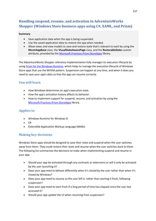 127
Handling suspend, resume, and activation in AdventureWorks
Shopper (Windows Store business apps using C#, XAML, and Prism)
Summary
 Save application data when the app is being suspended.
 Use the saved application data to restore the app when needed.
 Allow views and view models to save and restore state that's relevant to each by using the
MvvmAppBase class, the VisualStateAwarePage class, and the RestorableState custom
attribute, provided by the Microsoft.Practices.Prism.StoreApps library.
The AdventureWorks Shopper reference implementation fully manages its execution lifecycle by
using Prism for the Windows Runtime, which helps to manage the execution lifecycle of Windows
Store apps that use the MVVM pattern. Suspension can happen at any time, and when it does you
need to save your app's data so that the app can resume correctly.
You will learn
 How Windows determines an app's execution state.
 How the app's activation history affects its behavior.
 How to implement support for suspend, resume, and activation by using the
Microsoft.Practices.Prism.StoreApps library.
Applies to
 Windows Runtime for Windows 8
 C#
 Extensible Application Markup Language (XAML)
Making key decisions
Windows Store apps should be designed to save their state and suspend when the user switches
away from them. They could restore their state and resume when the user switches back to them.
The following list summarizes the decisions to make when implementing suspend and resume in
your app:
 Should your app be activated through any contracts or extensions or will it only be activated
by the user launching it?
 Does your app need to behave differently when it's closed by the user rather than when it's
closed by Windows?
 Does your app need to resume as the user left it, rather than starting it fresh, following
suspension?
 Does your app need to start fresh if a long period of time has elapsed since the user last
accessed it?
 Should your app update the UI when resuming from suspension?
 