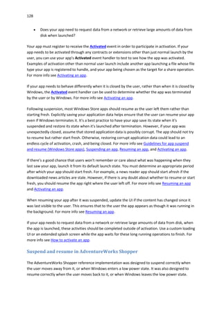128
 Does your app need to request data from a network or retrieve large amounts of data from
disk when launched?
Your app must register to receive the Activated event in order to participate in activation. If your
app needs to be activated through any contracts or extensions other than just normal launch by the
user, you can use your app's Activated event handler to test to see how the app was activated.
Examples of activation other than normal user launch include another app launching a file whose file
type your app is registered to handle, and your app being chosen as the target for a share operation.
For more info see Activating an app.
If your app needs to behave differently when it is closed by the user, rather than when it is closed by
Windows, the Activated event handler can be used to determine whether the app was terminated
by the user or by Windows. For more info see Activating an app.
Following suspension, most Windows Store apps should resume as the user left them rather than
starting fresh. Explicitly saving your application data helps ensure that the user can resume your app
even if Windows terminates it. It's a best practice to have your app save its state when it's
suspended and restore its state when it's launched after termination. However, if your app was
unexpectedly closed, assume that stored application data is possibly corrupt. The app should not try
to resume but rather start fresh. Otherwise, restoring corrupt application data could lead to an
endless cycle of activation, crash, and being closed. For more info see Guidelines for app suspend
and resume (Windows Store apps), Suspending an app, Resuming an app, and Activating an app.
If there's a good chance that users won't remember or care about what was happening when they
last saw your app, launch it from its default launch state. You must determine an appropriate period
after which your app should start fresh. For example, a news reader app should start afresh if the
downloaded news articles are stale. However, if there is any doubt about whether to resume or start
fresh, you should resume the app right where the user left off. For more info see Resuming an app
and Activating an app.
When resuming your app after it was suspended, update the UI if the content has changed since it
was last visible to the user. This ensures that to the user the app appears as though it was running in
the background. For more info see Resuming an app.
If your app needs to request data from a network or retrieve large amounts of data from disk, when
the app is launched, these activities should be completed outside of activation. Use a custom loading
UI or an extended splash screen while the app waits for these long running operations to finish. For
more info see How to activate an app.
Suspend and resume in AdventureWorks Shopper
The AdventureWorks Shopper reference implementation was designed to suspend correctly when
the user moves away from it, or when Windows enters a low power state. It was also designed to
resume correctly when the user moves back to it, or when Windows leaves the low power state.
 