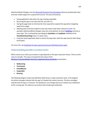 129
AdventureWorks Shopper uses the Microsoft.Practices.Prism.StoreApps library to provide both view
and view model support for suspend and resume. This was achieved by:
 Saving application data when the app is being suspended.
 Resuming the app in the state that the user left it in.
 Saving the page state to minimize the time required to suspend the app when navigating
away from a page.
 Allowing views and view models to save and restore state that's relevant to each. For
example, AdventureWorks Shopper saves the scroll position of certain GridView controls as
view state. This is achieved by overriding the SaveState and LoadState methods of the
VisualStateAwarePage class in a view's class.
 Using the saved application data to restore the app state, when the app resumes after being
terminated.
For more info, see Guidelines for app suspend and resume (Windows Store apps).
Understanding possible execution states
Which events occur when you activate an app depends on the app's execution history. There are five
cases to consider. The cases correspond to the values of the
Windows.ActivationModel.Activation.ApplicationExecutionState enumeration.
 NotRunning
 Terminated
 ClosedByUser
 Suspended
 Running
The following diagram shows how Windows determines an app's execution state. In the diagram,
the white rectangles indicate that the app isn't loaded into system memory. The blue rectangles
indicate that the app is in memory. The dashed arcs are changes that occur without any notification
to the running app. The solid arcs are actions that include app notification.
 