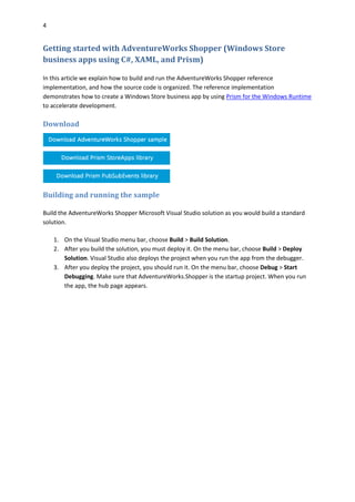 4
Getting started with AdventureWorks Shopper (Windows Store
business apps using C#, XAML, and Prism)
In this article we explain how to build and run the AdventureWorks Shopper reference
implementation, and how the source code is organized. The reference implementation
demonstrates how to create a Windows Store business app by using Prism for the Windows Runtime
to accelerate development.
Download
Building and running the sample
Build the AdventureWorks Shopper Microsoft Visual Studio solution as you would build a standard
solution.
1. On the Visual Studio menu bar, choose Build > Build Solution.
2. After you build the solution, you must deploy it. On the menu bar, choose Build > Deploy
Solution. Visual Studio also deploys the project when you run the app from the debugger.
3. After you deploy the project, you should run it. On the menu bar, choose Debug > Start
Debugging. Make sure that AdventureWorks.Shopper is the startup project. When you run
the app, the hub page appears.
 