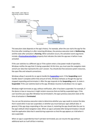 130
The execution state depends on the app's history. For example, when the user starts the app for the
first time after installing it or after restarting Windows, the previous execution state is NotRunning,
and the state after activation is Running. When activation occurs, the activation event arguments
include a PreviousExecutionState property that indicates the state the app was in before it was
activated.
If the user switches to a different app or if the system enters a low power mode of operation,
Windows notifies the app that it's being suspended. At this time, you must save the navigation state
and all user data that represents the user's session. You should also free exclusive system resources,
like open files and network connections.
Windows allows 5 seconds for an app to handle the Suspending event. If the Suspending event
handler doesn't complete within that amount of time, Windows behaves as though the app has
stopped responding and terminates it. After the app responds to the Suspending event, its state is
Suspended. If the user switches back to the app, Windows resumes it and allows it to run again.
Windows might terminate an app, without notification, after it has been suspended. For example, if
the device is low on resources it might reclaim resources that are held by suspended apps. If the
user launches your app after Windows has terminated it, the app's previous execution state at the
time of activation is Terminated.
You can use the previous execution state to determine whether your app needs to restore the data
that it saved when it was last suspended, or whether you must load your app's default data. In
general, if the app stops responding or the user closes it, restarting the app should take the user to
the app's default initial navigation state. When an app is activated after being terminated, it should
load the application data that it saved during suspension so that the app appears as it did when it
was suspended.
When an app is suspended but hasn't yet been terminated, you can resume the app without
additional work as it will still be in memory.
 