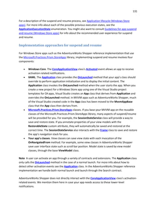 131
For a description of the suspend and resume process, see Application lifecycle (Windows Store
apps). For more info about each of the possible previous execution states, see the
ApplicationExecutionState enumeration. You might also want to consult Guidelines for app suspend
and resume (Windows Store apps) for info about the recommended user experience for suspend
and resume.
Implementation approaches for suspend and resume
For Windows Store apps such as the AdventureWorks Shopper reference implementation that use
the Microsoft.Practices.Prism.StoreApps library, implementing suspend and resume involves four
components:
 Windows Core. The CoreApplicationView class's Activated event allows an app to receive
activation-related notifications.
 XAML. The Application class provides the OnLaunched method that your app's class should
override to perform application initialization and to display the initial content. The
Application class invokes the OnLaunched method when the user starts the app. When you
create a new project for a Windows Store app using one of the Visual Studio project
templates for C# apps, Visual Studio creates an App class that derives from Application and
overrides the OnLaunched method. In MVVM apps such as AdventureWorks Shopper, much
of the Visual Studio created code in the App class has been moved to the MvvmAppBase
class that the App class then derives from.
 Microsoft.Practices.Prism.StoreApps classes. If you base your MVVM app on the reusable
classes of the Microsoft.Practices.Prism.StoreApps library, many aspects of suspend/resume
will be provided for you. For example, the SessionStateService class will provide a way to
save and restore state. If you annotate properties of your view models with the
RestorableState custom attribute, they will automatically be saved and restored at the
correct time. The SessionStateService also interacts with the Frame class to save and restore
the app's navigation stack for you.
 Your app's classes. View classes can save view state with each invocation of the
OnNavigatedFrom method. For example, some view classes in AdventureWorks Shopper
save user interface state such as scroll bar position. Model state is saved by view model
classes, through the base ViewModel class.
Note A user can activate an app through a variety of contracts and extensions. The Application class
only calls the OnLaunched method in the case of a normal launch. For more info about how to
detect other activation events see the Application class. In the AdventureWorks Shopper reference
implementation we handle both normal launch and launch through the Search contract.
AdventureWorks Shopper does not directly interact with the CoreApplicationView class's activation-
related events. We mention them here in case your app needs access to these lower-level
notifications.
 