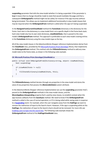 134
suspending parameter that tells the view model whether it is being suspended. If the parameter is
true it means that no change should be made to state that would invalidate the page and that a
subsequent OnNavigatedTo method might not be called, for instance if the app resumes without
being terminated. This allows you to implement additional functionality in view model classes that
may be required when the OnNavigatedFrom method is called when the app isn't being suspended.
In the NavigateFromCurrentViewModel method the frameState dictionary is the dictionary for the
frame. Each item in the dictionary is a view model that is at a specific depth in the frame back stack.
Each view model also has its own state dictionary, viewModelState, that is passed to the view
model's OnNavigatedFrom method. This approach is preferable to each view model creating entries
in the frameState dictionary using the view models type as the key.
All of the view model classes in the AdventureWorks Shopper reference implementation derive from
the ViewModel class, provided by the Microsoft.Practices.Prism.StoreApps library, that implements
the OnNavigatedFrom method. This method calls the FillStateDictionary method to add any view
model state to the frame state, as shown in the following code example.
C#: Microsoft.Practices.Prism.StoreAppsViewModel.cs
public virtual void OnNavigatedFrom(Dictionary<string, object> viewModelState,
bool suspending)
{
if (viewModelState != null)
{
FillStateDictionary(viewModelState, this);
}
}
The FillStateDictionary method iterates through any properties in the view model and stores the
value of any properties that possess the [RestorableState] custom attribute.
In the AdventureWorks Shopper reference implementation we use the suspending parameter that's
passed to the OnNavigatedFrom methods in the view model classes, and the
MvvmAppBase.IsSuspending property that's used by view classes, to establish context when the
app receives callbacks from the SaveAsync method. We need to know if the OnNavigatedFrom
method is called in the case of normal operation, or if it is being called while saving state in response
to a Suspending event. For example, when the user navigates away from the HubPage we want to
remove the redirection of input to the Search charm. However, if the app is suspending while on the
HubPage, the redirection of input to the Search charm should not be removed. For more info see
Enabling users to type into the search box. The following code example shows the
OnNavigatedFrom method of the HubPageViewModel class.
 