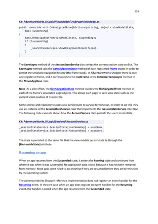 135
C#: AdventureWorks.UILogicViewModelsHubPageViewModel.cs
public override void OnNavigatedFrom(Dictionary<string, object> viewModelState,
bool suspending)
{
base.OnNavigatedFrom(viewModelState, suspending);
if (!suspending)
{
_searchPaneService.ShowOnKeyboardInput(false);
}
}
The SaveAsync method of the SessionStateService class writes the current session state to disk. The
SaveAsync method calls the GetNavigationState method of each registered Frame object in order to
persist the serialized navigation history (the frame stack). In AdventureWorks Shopper there is only
one registered frame, and it corresponds to the rootFrame in the InitializeFrameAsync method in
the MvvmAppBase class.
Note As a side effect, the GetNavigationState method invokes the OnNavigatedFrom method of
each of the frame's associated page objects. This allows each page to save view state such as the
current scroll position of its controls.
Some service and repository classes also persist state to survive termination. In order to do this they
use an instance of the SessionStateService class that implements the ISessionStateService interface.
The following code example shows how the AccountService class persists the user's credentials.
C#: AdventureWorks.UILogicServicesAccountService.cs
_sessionStateService.SessionState[UserNameKey] = userName;
_sessionStateService.SessionState[PasswordKey] = password;
The state is persisted to the same file that the view models persist state to through the
[RestorableState] attribute.
Resuming an app
When an app resumes from the Suspended state, it enters the Running state and continues from
where it was when it was suspended. No application data is lost, because it has not been removed
from memory. Most apps don't need to do anything if they are resumed before they are terminated
by the operating system.
The AdventureWorks Shopper reference implementation does not register an event handler for the
Resuming event. In the rare case when an app does register an event handler for the Resuming
event, the handler is called when the app resumes from the Suspended state.
 
