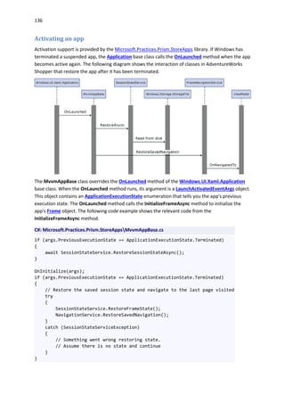 136
Activating an app
Activation support is provided by the Microsoft.Practices.Prism.StoreApps library. If Windows has
terminated a suspended app, the Application base class calls the OnLaunched method when the app
becomes active again. The following diagram shows the interaction of classes in AdventureWorks
Shopper that restore the app after it has been terminated.
The MvvmAppBase class overrides the OnLaunched method of the Windows.UI.Xaml.Application
base class. When the OnLaunched method runs, its argument is a LaunchActivatedEventArgs object.
This object contains an ApplicationExecutionState enumeration that tells you the app's previous
execution state. The OnLaunched method calls the InitializeFrameAsync method to initialize the
app's Frame object. The following code example shows the relevant code from the
InitializeFrameAsync method.
C#: Microsoft.Practices.Prism.StoreAppsMvvmAppBase.cs
if (args.PreviousExecutionState == ApplicationExecutionState.Terminated)
{
await SessionStateService.RestoreSessionStateAsync();
}
OnInitialize(args);
if (args.PreviousExecutionState == ApplicationExecutionState.Terminated)
{
// Restore the saved session state and navigate to the last page visited
try
{
SessionStateService.RestoreFrameState();
NavigationService.RestoreSavedNavigation();
}
catch (SessionStateServiceException)
{
// Something went wrong restoring state.
// Assume there is no state and continue
}
}
 