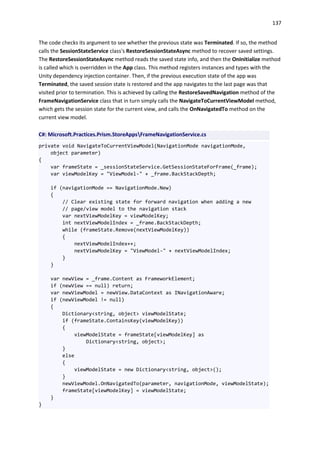 137
The code checks its argument to see whether the previous state was Terminated. If so, the method
calls the SessionStateService class's RestoreSessionStateAsync method to recover saved settings.
The RestoreSessionStateAsync method reads the saved state info, and then the OnInitialize method
is called which is overridden in the App class. This method registers instances and types with the
Unity dependency injection container. Then, if the previous execution state of the app was
Terminated, the saved session state is restored and the app navigates to the last page was that
visited prior to termination. This is achieved by calling the RestoreSavedNavigation method of the
FrameNavigationService class that in turn simply calls the NavigateToCurrentViewModel method,
which gets the session state for the current view, and calls the OnNavigatedTo method on the
current view model.
C#: Microsoft.Practices.Prism.StoreAppsFrameNavigationService.cs
private void NavigateToCurrentViewModel(NavigationMode navigationMode,
object parameter)
{
var frameState = _sessionStateService.GetSessionStateForFrame(_frame);
var viewModelKey = "ViewModel-" + _frame.BackStackDepth;
if (navigationMode == NavigationMode.New)
{
// Clear existing state for forward navigation when adding a new
// page/view model to the navigation stack
var nextViewModelKey = viewModelKey;
int nextViewModelIndex = _frame.BackStackDepth;
while (frameState.Remove(nextViewModelKey))
{
nextViewModelIndex++;
nextViewModelKey = "ViewModel-" + nextViewModelIndex;
}
}
var newView = _frame.Content as FrameworkElement;
if (newView == null) return;
var newViewModel = newView.DataContext as INavigationAware;
if (newViewModel != null)
{
Dictionary<string, object> viewModelState;
if (frameState.ContainsKey(viewModelKey))
{
viewModelState = frameState[viewModelKey] as
Dictionary<string, object>;
}
else
{
viewModelState = new Dictionary<string, object>();
}
newViewModel.OnNavigatedTo(parameter, navigationMode, viewModelState);
frameState[viewModelKey] = viewModelState;
}
}
 
