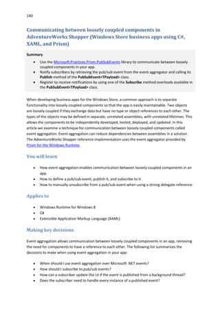 140
Communicating between loosely coupled components in
AdventureWorks Shopper (Windows Store business apps using C#,
XAML, and Prism)
Summary
 Use the Microsoft.Practices.Prism.PubSubEvents library to communicate between loosely
coupled components in your app.
 Notify subscribers by retrieving the pub/sub event from the event aggregator and calling its
Publish method of the PubSubEvent<TPayload> class.
 Register to receive notifications by using one of the Subscribe method overloads available in
the PubSubEvent<TPayload> class.
When developing business apps for the Windows Store, a common approach is to separate
functionality into loosely coupled components so that the app is easily maintainable. Two objects
are loosely coupled if they exchange data but have no type or object references to each other. The
types of the objects may be defined in separate, unrelated assemblies, with unrelated lifetimes. This
allows the components to be independently developed, tested, deployed, and updated. In this
article we examine a technique for communication between loosely coupled components called
event aggregation. Event aggregation can reduce dependencies between assemblies in a solution.
The AdventureWorks Shopper reference implementation uses the event aggregator provided by
Prism for the Windows Runtime.
You will learn
 How event aggregation enables communication between loosely coupled components in an
app.
 How to define a pub/sub event, publish it, and subscribe to it.
 How to manually unsubscribe from a pub/sub event when using a strong delegate reference.
Applies to
 Windows Runtime for Windows 8
 C#
 Extensible Application Markup Language (XAML)
Making key decisions
Event aggregation allows communication between loosely coupled components in an app, removing
the need for components to have a reference to each other. The following list summarizes the
decisions to make when using event aggregation in your app:
 When should I use event aggregation over Microsoft .NET events?
 How should I subscribe to pub/sub events?
 How can a subscriber update the UI if the event is published from a background thread?
 Does the subscriber need to handle every instance of a published event?
 
