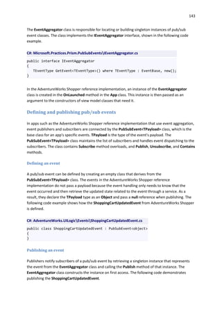 143
The EventAggregator class is responsible for locating or building singleton instances of pub/sub
event classes. The class implements the IEventAggregator interface, shown in the following code
example.
C#: Microsoft.Practices.Prism.PubSubEventsIEventAggregator.cs
public interface IEventAggregator
{
TEventType GetEvent<TEventType>() where TEventType : EventBase, new();
}
In the AdventureWorks Shopper reference implementation, an instance of the EventAggregator
class is created in the OnLaunched method in the App class. This instance is then passed as an
argument to the constructors of view model classes that need it.
Defining and publishing pub/sub events
In apps such as the AdventureWorks Shopper reference implementation that use event aggregation,
event publishers and subscribers are connected by the PubSubEvent<TPayload> class, which is the
base class for an app's specific events. TPayload is the type of the event's payload. The
PubSubEvent<TPayload> class maintains the list of subscribers and handles event dispatching to the
subscribers. The class contains Subscribe method overloads, and Publish, Unsubscribe, and Contains
methods.
Defining an event
A pub/sub event can be defined by creating an empty class that derives from the
PubSubEvent<TPayload> class. The events in the AdventureWorks Shopper reference
implementation do not pass a payload because the event handling only needs to know that the
event occurred and then retrieve the updated state related to the event through a service. As a
result, they declare the TPayload type as an Object and pass a null reference when publishing. The
following code example shows how the ShoppingCartUpdatedEvent from AdventureWorks Shopper
is defined.
C#: AdventureWorks.UILogicEventsShoppingCartUpdatedEvent.cs
public class ShoppingCartUpdatedEvent : PubSubEvent<object>
{
}
Publishing an event
Publishers notify subscribers of a pub/sub event by retrieving a singleton instance that represents
the event from the EventAggregator class and calling the Publish method of that instance. The
EventAggregator class constructs the instance on first access. The following code demonstrates
publishing the ShoppingCartUpdatedEvent.
 