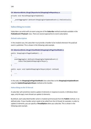 144
C#: AdventureWorks.UILogicRepositoriesShoppingCartRepository.cs
private void RaiseShoppingCartUpdated()
{
_eventAggregator.GetEvent<ShoppingCartUpdatedEvent>().Publish(null);
}
Subscribing to events
Subscribers can enlist with an event using one of the Subscribe method overloads available in the
PubSubEvent<TPayload> class. There are several approaches to event subscription.
Default subscription
In the simplest case, the subscriber must provide a handler to be invoked whenever the pub/sub
event is published. This is shown in the following code example.
C#: AdventureWorks.UILogicViewModelsShoppingCartPageViewModel.cs
public ShoppingCartPageViewModel(...)
{
...
eventAggregator.GetEvent<ShoppingCartUpdatedEvent>()
.Subscribe(UpdateShoppingCartAsync);
...
}
public async void UpdateShoppingCartAsync(object notUsed)
{
...
}
In the code, the ShoppingCartPageViewModel class subscribes to the ShoppingCartUpdatedEvent
using the UpdateShoppingCartAsync method as the handler.
Subscribing on the UI thread
A subscriber will sometimes need to update UI elements in response to events. In Windows Store
apps, only the app's main thread can update UI elements.
By default, each subscribed handler action is invoked synchronously from the Publish method, in no
defined order. If your handler action needs to be called from the UI thread, for example, in order to
update UI elements, you can specify a ThreadOption when you subscribe. This is shown in the
following code example.
 