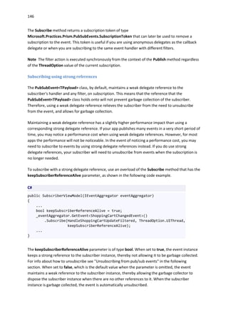 146
The Subscribe method returns a subscription token of type
Microsoft.Practices.Prism.PubSubEvents.SubscriptionToken that can later be used to remove a
subscription to the event. This token is useful if you are using anonymous delegates as the callback
delegate or when you are subscribing to the same event handler with different filters.
Note The filter action is executed synchronously from the context of the Publish method regardless
of the ThreadOption value of the current subscription.
Subscribing using strong references
The PubSubEvent<TPayload> class, by default, maintains a weak delegate reference to the
subscriber's handler and any filter, on subscription. This means that the reference that the
PubSubEvent<TPayload> class holds onto will not prevent garbage collection of the subscriber.
Therefore, using a weak delegate reference relieves the subscriber from the need to unsubscribe
from the event, and allows for garbage collection.
Maintaining a weak delegate reference has a slightly higher performance impact than using a
corresponding strong delegate reference. If your app publishes many events in a very short period of
time, you may notice a performance cost when using weak delegate references. However, for most
apps the performance will not be noticeable. In the event of noticing a performance cost, you may
need to subscribe to events by using strong delegate references instead. If you do use strong
delegate references, your subscriber will need to unsubscribe from events when the subscription is
no longer needed.
To subscribe with a strong delegate reference, use an overload of the Subscribe method that has the
keepSubscriberReferenceAlive parameter, as shown in the following code example.
C#
public SubscriberViewModel(IEventAggregator eventAggregator)
{
...
bool keepSubscriberReferenceAlive = true;
_eventAggregator.GetEvent<ShoppingCartChangedEvent>()
.Subscribe(HandleShoppingCartUpdateFiltered, ThreadOption.UIThread,
keepSubscriberReferenceAlive);
...
}
The keepSubscriberReferenceAlive parameter is of type bool. When set to true, the event instance
keeps a strong reference to the subscriber instance, thereby not allowing it to be garbage collected.
For info about how to unsubscribe see "Unsubscribing from pub/sub events" in the following
section. When set to false, which is the default value when the parameter is omitted, the event
maintains a weak reference to the subscriber instance, thereby allowing the garbage collector to
dispose the subscriber instance when there are no other references to it. When the subscriber
instance is garbage collected, the event is automatically unsubscribed.
 