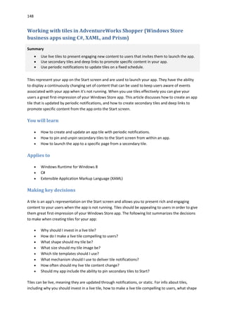 148
Working with tiles in AdventureWorks Shopper (Windows Store
business apps using C#, XAML, and Prism)
Summary
 Use live tiles to present engaging new content to users that invites them to launch the app.
 Use secondary tiles and deep links to promote specific content in your app.
 Use periodic notifications to update tiles on a fixed schedule.
Tiles represent your app on the Start screen and are used to launch your app. They have the ability
to display a continuously changing set of content that can be used to keep users aware of events
associated with your app when it's not running. When you use tiles effectively you can give your
users a great first-impression of your Windows Store app. This article discusses how to create an app
tile that is updated by periodic notifications, and how to create secondary tiles and deep links to
promote specific content from the app onto the Start screen.
You will learn
 How to create and update an app tile with periodic notifications.
 How to pin and unpin secondary tiles to the Start screen from within an app.
 How to launch the app to a specific page from a secondary tile.
Applies to
 Windows Runtime for Windows 8
 C#
 Extensible Application Markup Language (XAML)
Making key decisions
A tile is an app's representation on the Start screen and allows you to present rich and engaging
content to your users when the app is not running. Tiles should be appealing to users in order to give
them great first-impression of your Windows Store app. The following list summarizes the decisions
to make when creating tiles for your app:
 Why should I invest in a live tile?
 How do I make a live tile compelling to users?
 What shape should my tile be?
 What size should my tile image be?
 Which tile templates should I use?
 What mechanism should I use to deliver tile notifications?
 How often should my live tile content change?
 Should my app include the ability to pin secondary tiles to Start?
Tiles can be live, meaning they are updated through notifications, or static. For info about tiles,
including why you should invest in a live tile, how to make a live tile compelling to users, what shape
 