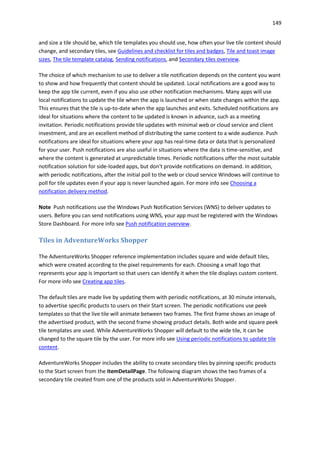 149
and size a tile should be, which tile templates you should use, how often your live tile content should
change, and secondary tiles, see Guidelines and checklist for tiles and badges, Tile and toast image
sizes, The tile template catalog, Sending notifications, and Secondary tiles overview.
The choice of which mechanism to use to deliver a tile notification depends on the content you want
to show and how frequently that content should be updated. Local notifications are a good way to
keep the app tile current, even if you also use other notification mechanisms. Many apps will use
local notifications to update the tile when the app is launched or when state changes within the app.
This ensures that the tile is up-to-date when the app launches and exits. Scheduled notifications are
ideal for situations where the content to be updated is known in advance, such as a meeting
invitation. Periodic notifications provide tile updates with minimal web or cloud service and client
investment, and are an excellent method of distributing the same content to a wide audience. Push
notifications are ideal for situations where your app has real-time data or data that is personalized
for your user. Push notifications are also useful in situations where the data is time-sensitive, and
where the content is generated at unpredictable times. Periodic notifications offer the most suitable
notification solution for side-loaded apps, but don't provide notifications on demand. In addition,
with periodic notifications, after the initial poll to the web or cloud service Windows will continue to
poll for tile updates even if your app is never launched again. For more info see Choosing a
notification delivery method.
Note Push notifications use the Windows Push Notification Services (WNS) to deliver updates to
users. Before you can send notifications using WNS, your app must be registered with the Windows
Store Dashboard. For more info see Push notification overview.
Tiles in AdventureWorks Shopper
The AdventureWorks Shopper reference implementation includes square and wide default tiles,
which were created according to the pixel requirements for each. Choosing a small logo that
represents your app is important so that users can identify it when the tile displays custom content.
For more info see Creating app tiles.
The default tiles are made live by updating them with periodic notifications, at 30 minute intervals,
to advertise specific products to users on their Start screen. The periodic notifications use peek
templates so that the live tile will animate between two frames. The first frame shows an image of
the advertised product, with the second frame showing product details. Both wide and square peek
tile templates are used. While AdventureWorks Shopper will default to the wide tile, it can be
changed to the square tile by the user. For more info see Using periodic notifications to update tile
content.
AdventureWorks Shopper includes the ability to create secondary tiles by pinning specific products
to the Start screen from the ItemDetailPage. The following diagram shows the two frames of a
secondary tile created from one of the products sold in AdventureWorks Shopper.
 