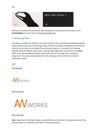 150
Selecting a secondary tile launches the app and displays the previously pinned product on the
ItemDetailPage. For more info see Creating secondary tiles.
Creating app tiles
Tiles begin as a default tile defined in the app's manifest. A static tile will always display the default
content, which is generally a full-tile logo image. A live tile can update the default tile to show new
content, but can return to the default if the notification expires or is removed. The following
diagrams shows the default small, square, and wide logo images that can be found in the Assets
folder in the AdventureWorks Shopper Visual Studio solution. Each logo has a transparent
background. This is particularly important for the small logo so that it will blend in with tile
notification content.
30 x 30 pixels
150 x 150 pixels
310 x 150 pixels
Note Image assets, including the logos, are placeholders and meant for training purposes only. They
cannot be used as a trademark or for other commercial purposes.
 