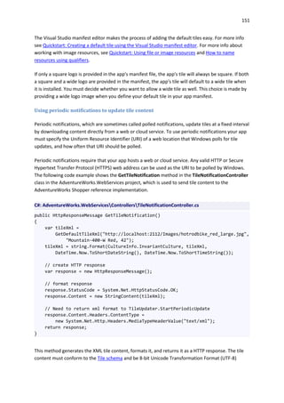151
The Visual Studio manifest editor makes the process of adding the default tiles easy. For more info
see Quickstart: Creating a default tile using the Visual Studio manifest editor. For more info about
working with image resources, see Quickstart: Using file or image resources and How to name
resources using qualifiers.
If only a square logo is provided in the app's manifest file, the app's tile will always be square. If both
a square and a wide logo are provided in the manifest, the app's tile will default to a wide tile when
it is installed. You must decide whether you want to allow a wide tile as well. This choice is made by
providing a wide logo image when you define your default tile in your app manifest.
Using periodic notifications to update tile content
Periodic notifications, which are sometimes called polled notifications, update tiles at a fixed interval
by downloading content directly from a web or cloud service. To use periodic notifications your app
must specify the Uniform Resource Identifier (URI) of a web location that Windows polls for tile
updates, and how often that URI should be polled.
Periodic notifications require that your app hosts a web or cloud service. Any valid HTTP or Secure
Hypertext Transfer Protocol (HTTPS) web address can be used as the URI to be polled by Windows.
The following code example shows the GetTileNotification method in the TileNotificationController
class in the AdventureWorks.WebServices project, which is used to send tile content to the
AdventureWorks Shopper reference implementation.
C#: AdventureWorks.WebServicesControllersTileNotificationController.cs
public HttpResponseMessage GetTileNotification()
{
var tileXml =
GetDefaultTileXml("http://localhost:2112/Images/hotrodbike_red_large.jpg",
"Mountain-400-W Red, 42");
tileXml = string.Format(CultureInfo.InvariantCulture, tileXml,
DateTime.Now.ToShortDateString(), DateTime.Now.ToShortTimeString());
// create HTTP response
var response = new HttpResponseMessage();
// format response
response.StatusCode = System.Net.HttpStatusCode.OK;
response.Content = new StringContent(tileXml);
// Need to return xml format to TileUpdater.StartPeriodicUpdate
response.Content.Headers.ContentType =
new System.Net.Http.Headers.MediaTypeHeaderValue("text/xml");
return response;
}
This method generates the XML tile content, formats it, and returns it as a HTTP response. The tile
content must conform to the Tile schema and be 8-bit Unicode Transformation Format (UTF-8)
 