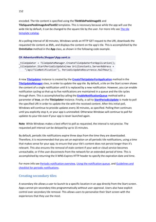 152
encoded. The tile content is specified using the TileWidePeekImage01 and
TileSquarePeekImageAndText02 templates. This is necessary because while the app will use the
wide tile by default, it can be changed to the square tile by the user. For more info see The tile
template catalog.
At a polling interval of 30 minutes, Windows sends an HTTP GET request to the URI, downloads the
requested tile content as XML, and displays the content on the app's tile. This is accomplished by the
OnInitialize method in the App class, as shown in the following code example.
C#: AdventureWorks.ShopperApp.xaml.cs
_tileUpdater = TileUpdateManager.CreateTileUpdaterForApplication();
_tileUpdater.StartPeriodicUpdate(new Uri(Constants.ServerAddress +
"/api/TileNotification"), PeriodicUpdateRecurrence.HalfHour);
A new TileUpdater instance is created by the CreateTileUpdaterForApplication method in the
TileUpdateManager class, in order to update the app tile. By default, a tile on the Start screen shows
the content of a single notification until it is replaced by a new notification. However, you can enable
notification cycling so that up to five notifications are maintained in a queue and the tile cycles
through them. This is accomplished by calling the EnableNotificationQueue method with a
parameter of true, on the TileUpdater instance. Finally, a call to StartPeriodicUpdate is made to poll
the specified URI in order to update the tile with the received content. After this initial poll,
Windows will continue to provide updates every 30 minutes, as specified. Polling then continues
until you explicitly stop it, or your app is uninstalled. Otherwise Windows will continue to poll for
updates to your tile even if your app is never launched again.
Note While Windows makes a best effort to poll as requested, the interval is not precise. The
requested poll interval can be delayed by up to 15 minutes.
By default, periodic tile notifications expire three days from the time they are downloaded.
Therefore, it is recommended that you set an expiration on all periodic tile notifications, using a time
that makes sense for your app, to ensure that your tile's content does not persist longer than it's
relevant. This also ensures the removal of stale content if your web or cloud service becomes
unreachable, or if the user disconnects from the network for an extended period of time. This is
accomplished by returning the X-WNS-Expires HTTP header to specify the expiration date and time.
For more info see Periodic notification overview, Using the notification queue, and Guidelines and
checklist for periodic notifications.
Creating secondary tiles
A secondary tile allows a user to launch to a specific location in an app directly from the Start screen.
Apps cannot pin secondary tiles programmatically without user approval. Users also have explicit
control over secondary tile removal. This allows users to personalize their Start screen with the
experiences that they use the most.
 