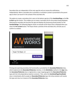 153
Secondary tiles are independent of the main app tile and can receive tile notifications
independently. When a secondary tile is activated, an activation context is presented to the parent
app so that it can launch in the context of the secondary tile.
The option to create a secondary tile is seen on the bottom app bar of the ItemDetailPage as the Pin
to Start app bar button. This enables you to create a secondary tile for the product being displayed.
Selecting the secondary tile launches the app and displays the previously pinned product on the
ItemDetailPage. The following diagram shows an example of the Flyout that is displayed when you
select the Pin to Start button. The Flyout shows a preview of the secondary tile, and asks you to
confirm its creation.
Pinning and unpinning secondary tile functionality is provided by the SecondaryTileService class,
which implements the ISecondaryTileService interface. In the OnInitialize method in the App class,
the SecondaryTileService class is registered as a type mapping against the ISecondaryTileService
type with the Unity dependency injection container. Then, when the ItemDetailPageViewModel
class is instantiated, which accepts an ISecondaryTileService type, the Unity container will resolve
the type and return an instance of the SecondaryTileService class.
 