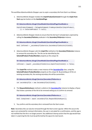 155
The workflow AdventureWorks Shopper uses to unpin a secondary tile from Start is as follows:
1. AdventureWorks Shopper invokes the UnpinProductCommand through the Unpin from
Start app bar button on the ItemDetailPage.
C#: AdventureWorks.UILogicViewModelsItemDetailPageViewModel.cs
UnpinProductCommand = DelegateCommand.FromAsyncHandler(UnpinProduct,
() => SelectedProduct != null);
2. AdventureWorks Shopper checks to ensure that the tile hasn't already been unpinned by
calling the SecondaryTileExists predicate in the SecondaryTileService instance.
C#: AdventureWorks.UILogicViewModelsItemDetailPageViewModel.cs
bool isPinned = _secondaryTileService.SecondaryTileExists(tileId);
3. AdventureWorks Shopper calls the UnpinTile method on the SecondaryTileService instance
to remove the secondary tile. The tile can be identified by the
SelectedProduct.ProductNumber property as the unique ID.
C#: AdventureWorks.UILogicViewModelsItemDetailPageViewModel.cs
isPinned = (await _secondaryTileService.UnpinTile(tileId)) == false;
The UnpinTile method creates a new instance of the SecondaryTile class, using the
SelectedProduct.ProductNumber property as the unique ID. By providing an ID for an
existing secondary tile, the existing secondary tile will be overwritten.
C#: AdventureWorks.UILogicServicesSecondaryTileService.cs
var secondaryTile = new SecondaryTile(tileId);
4. The RequestDeleteAsync method is called on the SecondaryTile instance to display a Flyout
that shows a preview of the tile to be removed asking you to confirm its removal.
C#: AdventureWorks.UILogicServicesSecondaryTileService.cs
bool isUnpinned = await secondaryTile.RequestDeleteAsync();
5. You confirm and the secondary tile is removed from the Start screen.
Note Secondary tiles can also be removed through the Start screen app bar. When this occurs the
app is not contacted for removal information, the user is not asked for a confirmation, and the app is
not notified that the tile is no longer present. Any additional cleanup action that the app would have
taken in unpinning the tile must be performed by the app at its next launch.
 