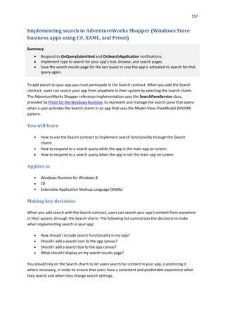157
Implementing search in AdventureWorks Shopper (Windows Store
business apps using C#, XAML, and Prism)
Summary
 Respond to OnQuerySubmitted and OnSearchApplication notifications.
 Implement type to search for your app's hub, browse, and search pages.
 Save the search results page for the last query in case the app is activated to search for that
query again.
To add search to your app you must participate in the Search contract. When you add the Search
contract, users can search your app from anywhere in their system by selecting the Search charm.
The AdventureWorks Shopper reference implementation uses the SearchPaneService class,
provided by Prism for the Windows Runtime, to represent and manage the search pane that opens
when a user activates the Search charm in an app that uses the Model-View-ViewModel (MVVM)
pattern.
You will learn
 How to use the Search contract to implement search functionality through the Search
charm.
 How to respond to a search query while the app is the main app on screen.
 How to respond to a search query when the app is not the main app on screen.
Applies to
 Windows Runtime for Windows 8
 C#
 Extensible Application Markup Language (XAML)
Making key decisions
When you add search with the Search contract, users can search your app's content from anywhere
in their system, through the Search charm. The following list summarizes the decisions to make
when implementing search in your app:
 How should I include search functionality in my app?
 Should I add a search icon to the app canvas?
 Should I add a search box to the app canvas?
 What should I display on my search results page?
You should rely on the Search charm to let users search for content in your app, customizing it
where necessary, in order to ensure that users have a consistent and predictable experience when
they search and when they change search settings.
 