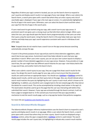 158
Regardless of where your app's content is located, you can use the Search charm to respond to
user's queries and display search results in an app page of your own design. When a user selects the
Search charm, a search pane opens with a search box where they can enter a query and a list of
searchable apps is displayed. If your app is the main app on screen, it is automatically highlighted in
the list of apps in the search pane. Otherwise, users can select the Search charm and then select
your app from the list of apps in the search pane.
If users need search to get started using your app, add a search icon to your app canvas. A
prominent search icon gives users a strong visual cue that tells them where to begin. When users
select the icon, your app should open the Search charm programmatically so that users can enter
their query using the search pane. Using the Search charm in this way helps make your app more
intuitive and helps keep your app's search experience consistent with search in Windows 8 and
other apps.
Note Snapped views do not need to have a search icon on the app canvas because searching
automatically unsnaps the app.
If search is the primary purpose of your app and you want to show extensive suggestions, add a
search box to your app canvas. A prominent search box helps indicate to users that your app
specializes in search. When users enter a query, you can use your own custom layouts to display a
greater number of more detailed suggestions on your app canvas. However, if you provide an in-app
search box, the user might have two different search histories for your app—one history tied to the
in-app search box, and another tied to the Search charm.
When users submit a search query to your app, they see a page that shows search results for the
query. You design the search results page for your app, and so must ensure that the presented
results are useful and have an appropriate layout. You should use a ListView or GridView control to
display search results, and let users see their query text on the page. Also, you should indicate why a
search result matches the query by highlighting the user's query in each result, which is known as hit
highlighting. In addition, you should let users navigate back to the last-viewed page after they look at
the details for a search result. This can be accomplished by including a back button in the app's UI.
This back button should be used to go to the page that the user was interacting with before they
submitted their search. However, if your app was activated through the Search contract, it will not
have a page to navigate back to. In this scenario you must ensure that your app provides a
mechanism to exit the search results page, such as a top app bar button that performs navigation.
For more info see Guidelines and checklist for search.
Search in AdventureWorks Shopper
The AdventureWorks Shopper reference implementation uses the Search charm to respond to user's
queries and display search results in an app page. When a user selects the Search charm, a search
pane opens with a search box where they can enter a query. Search results are displayed using a
GridView control, unless the app is snapped when a ListView control is used instead. The search
results page includes the user's query text, hit highlighting to indicate why a search result matches
 