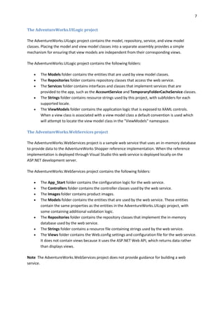 7
The AdventureWorks.UILogic project
The AdventureWorks.UILogic project contains the model, repository, service, and view model
classes. Placing the model and view model classes into a separate assembly provides a simple
mechanism for ensuring that view models are independent from their corresponding views.
The AdventureWorks.UILogic project contains the following folders:
 The Models folder contains the entities that are used by view model classes.
 The Repositories folder contains repository classes that access the web service.
 The Services folder contains interfaces and classes that implement services that are
provided to the app, such as the AccountService and TemporaryFolderCacheService classes.
 The Strings folder contains resource strings used by this project, with subfolders for each
supported locale.
 The ViewModels folder contains the application logic that is exposed to XAML controls.
When a view class is associated with a view model class a default convention is used which
will attempt to locate the view model class in the "ViewModels" namespace.
The AdventureWorks.WebServices project
The AdventureWorks.WebServices project is a sample web service that uses an in-memory database
to provide data to the AdventureWorks Shopper reference implementation. When the reference
implementation is deployed through Visual Studio this web service is deployed locally on the
ASP.NET development server.
The AdventureWorks.WebServices project contains the following folders:
 The App_Start folder contains the configuration logic for the web service.
 The Controllers folder contains the controller classes used by the web service.
 The Images folder contains product images.
 The Models folder contains the entities that are used by the web service. These entities
contain the same properties as the entities in the AdventureWorks.UILogic project, with
some containing additional validation logic.
 The Repositories folder contains the repository classes that implement the in-memory
database used by the web service.
 The Strings folder contains a resource file containing strings used by the web service.
 The Views folder contains the Web.config settings and configuration file for the web service.
It does not contain views because it uses the ASP.NET Web API, which returns data rather
than displays views.
Note The AdventureWorks.WebServices project does not provide guidance for building a web
service.
 