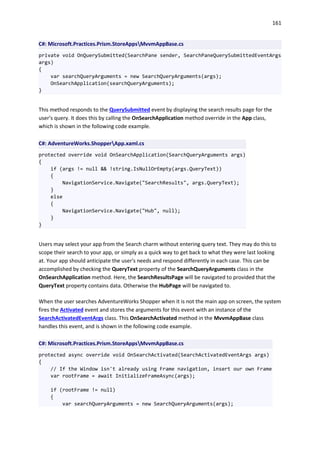 161
C#: Microsoft.Practices.Prism.StoreAppsMvvmAppBase.cs
private void OnQuerySubmitted(SearchPane sender, SearchPaneQuerySubmittedEventArgs
args)
{
var searchQueryArguments = new SearchQueryArguments(args);
OnSearchApplication(searchQueryArguments);
}
This method responds to the QuerySubmitted event by displaying the search results page for the
user's query. It does this by calling the OnSearchApplication method override in the App class,
which is shown in the following code example.
C#: AdventureWorks.ShopperApp.xaml.cs
protected override void OnSearchApplication(SearchQueryArguments args)
{
if (args != null && !string.IsNullOrEmpty(args.QueryText))
{
NavigationService.Navigate("SearchResults", args.QueryText);
}
else
{
NavigationService.Navigate("Hub", null);
}
}
Users may select your app from the Search charm without entering query text. They may do this to
scope their search to your app, or simply as a quick way to get back to what they were last looking
at. Your app should anticipate the user's needs and respond differently in each case. This can be
accomplished by checking the QueryText property of the SearchQueryArguments class in the
OnSearchApplication method. Here, the SearchResultsPage will be navigated to provided that the
QueryText property contains data. Otherwise the HubPage will be navigated to.
When the user searches AdventureWorks Shopper when it is not the main app on screen, the system
fires the Activated event and stores the arguments for this event with an instance of the
SearchActivatedEventArgs class. This OnSearchActivated method in the MvvmAppBase class
handles this event, and is shown in the following code example.
C#: Microsoft.Practices.Prism.StoreAppsMvvmAppBase.cs
protected async override void OnSearchActivated(SearchActivatedEventArgs args)
{
// If the Window isn't already using Frame navigation, insert our own Frame
var rootFrame = await InitializeFrameAsync(args);
if (rootFrame != null)
{
var searchQueryArguments = new SearchQueryArguments(args);
 
