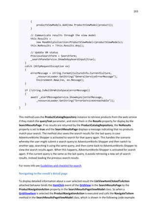 163
{
productViewModels.Add(new ProductViewModel(product));
}
// Communicate results through the view model
this.Results =
new ReadOnlyCollection<ProductViewModel>(productViewModels);
this.NoResults = !this.Results.Any();
// Update VM status
PreviousSearchTerm = SearchTerm;
_searchPaneService.ShowOnKeyboardInput(true);
}
catch (HttpRequestException ex)
{
errorMessage = string.Format(CultureInfo.CurrentCulture,
_resourceLoader.GetString("GeneralServiceErrorMessage"),
Environment.NewLine, ex.Message);
}
if (!string.IsNullOrWhiteSpace(errorMessage))
{
await _alertMessageService.ShowAsync(errorMessage,
_resourceLoader.GetString("ErrorServiceUnreachable"));
}
}
This method uses the ProductCatalogRepository instance to retrieve products from the web service
if they match the queryText parameter, and store them in the Results property for display by the
SearchResultsPage. If no results are returned by the ProductCatalogRepository, the NoResults
property is set to true and the SearchResultsPage displays a message indicating that no products
match your search. The method also saves the search results for the last query in case
AdventureWorks Shopper is activated to search for that query again. This handles the scenario
whereby the user might submit a search query to AdventureWorks Shopper and then switch to
another app, searching it using the same query, and then come back to AdventureWorks Shopper to
view the search results again. When this happens, AdventureWorks Shopper is activated for search
again. If the current query is the same as the last query, it avoids retrieving a new set of search
results, instead loading the previous search results.
For more info see Guidelines and checklist for search.
Navigating to the result's detail page
To display detailed information about a user selected result the ListViewItemClickedToAction
attached behavior binds the ItemClick event of the GridView in the SearchResultsPage to the
ProductNavigationAction property in the SearchResultsPageViewModel class. So when a
GridViewItem is selected the ProductNavigationAction is executed and calls the NavigateToItem
method in the SearchResultsPageViewModel class, which is shown in the following code example.
 
