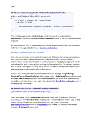 164
C#: AdventureWorks.UILogicViewModelsSearchResultsPageViewModel.cs
private void NavigateToItem(object parameter)
{
var product = parameter as ProductViewModel;
if (product != null)
{
_navigationService.Navigate("ItemDetail", product.ProductNumber);
}
}
This method navigates to the ItemDetailPage, with the product ID being passed to the
OnNavigatedTo override in the ItemDetailPageViewModel instance, so that the specified product is
displayed.
For more info about using an attached behavior to enable an event to be handled in a view model,
rather than in a page's code-behind, see Using the MVVM pattern.
Enabling users to type into the search box
When the user selects the search icon on the app canvas, the Search charm displays a search pane
with a search box where they can enter a query. The AdventureWorks Shopper reference
implementation also provides the ability to search for content in the app by typing directly into the
search box of the Search charm, without selecting the Search charm first. This feature is known as
type to search. Enabling type to search makes efficient use of keyboard interaction and makes the
app's search experience consistent with the Start screen.
Type to search is enabled in AdventureWorks Shopper for the HubPage, GroupDetailPage,
ItemDetailPage, and SearchResultsPage. When a view model's OnNavigatedTo method is executed
the ShowOnKeyboardInput property in the SearchPaneService instance is set to true so that the
search box receives input when users type. In turn, this sets the ShowOnKeyboardInput property in
the SearchPane class to true.
C#: AdventureWorks.UILogicViewModelsHubPageViewModel.cs
_searchPaneService.ShowOnKeyboardInput(true);
Then, when a view model's OnNavigatedFrom method is executed, provided that the app isn't
suspending, the ShowOnKeyboardInput property in the SearchPaneService instance is set to false
so that the search box will not receive input when users type. In turn, this sets the
ShowOnKeyboardInput property in the SearchPane class to false. The following code example
shows the OnNavigatedFrom method.
 