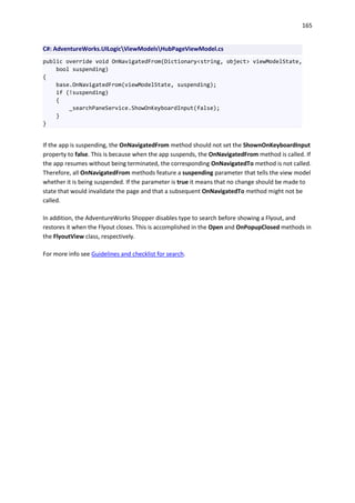 165
C#: AdventureWorks.UILogicViewModelsHubPageViewModel.cs
public override void OnNavigatedFrom(Dictionary<string, object> viewModelState,
bool suspending)
{
base.OnNavigatedFrom(viewModelState, suspending);
if (!suspending)
{
_searchPaneService.ShowOnKeyboardInput(false);
}
}
If the app is suspending, the OnNavigatedFrom method should not set the ShownOnKeyboardInput
property to false. This is because when the app suspends, the OnNavigatedFrom method is called. If
the app resumes without being terminated, the corresponding OnNavigatedTo method is not called.
Therefore, all OnNavigatedFrom methods feature a suspending parameter that tells the view model
whether it is being suspended. If the parameter is true it means that no change should be made to
state that would invalidate the page and that a subsequent OnNavigatedTo method might not be
called.
In addition, the AdventureWorks Shopper disables type to search before showing a Flyout, and
restores it when the Flyout closes. This is accomplished in the Open and OnPopupClosed methods in
the FlyoutView class, respectively.
For more info see Guidelines and checklist for search.
 