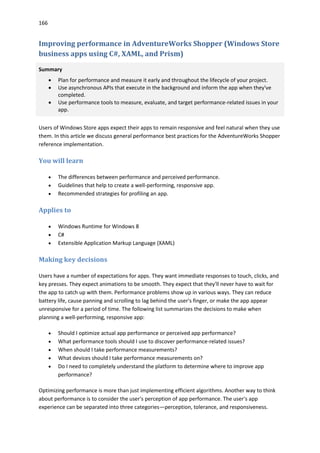166
Improving performance in AdventureWorks Shopper (Windows Store
business apps using C#, XAML, and Prism)
Summary
 Plan for performance and measure it early and throughout the lifecycle of your project.
 Use asynchronous APIs that execute in the background and inform the app when they've
completed.
 Use performance tools to measure, evaluate, and target performance-related issues in your
app.
Users of Windows Store apps expect their apps to remain responsive and feel natural when they use
them. In this article we discuss general performance best practices for the AdventureWorks Shopper
reference implementation.
You will learn
 The differences between performance and perceived performance.
 Guidelines that help to create a well-performing, responsive app.
 Recommended strategies for profiling an app.
Applies to
 Windows Runtime for Windows 8
 C#
 Extensible Application Markup Language (XAML)
Making key decisions
Users have a number of expectations for apps. They want immediate responses to touch, clicks, and
key presses. They expect animations to be smooth. They expect that they'll never have to wait for
the app to catch up with them. Performance problems show up in various ways. They can reduce
battery life, cause panning and scrolling to lag behind the user's finger, or make the app appear
unresponsive for a period of time. The following list summarizes the decisions to make when
planning a well-performing, responsive app:
 Should I optimize actual app performance or perceived app performance?
 What performance tools should I use to discover performance-related issues?
 When should I take performance measurements?
 What devices should I take performance measurements on?
 Do I need to completely understand the platform to determine where to improve app
performance?
Optimizing performance is more than just implementing efficient algorithms. Another way to think
about performance is to consider the user's perception of app performance. The user's app
experience can be separated into three categories—perception, tolerance, and responsiveness.
 