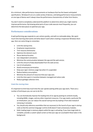 168
At a minimum, take performance measurements on hardware that has the lowest anticipated
specifications. Windows 8 runs on a wide variety of devices, and taking performance measurements
on one type of device won't always show the performance characteristics of other form factors.
You don't need to completely understand the platform to determine where you might need to
improve performance. By knowing what parts of your code execute most frequently, you can
determine the best places to optimize your app.
Performance considerations
A well-performing app responds to user actions quickly, and with no noticeable delay. We spent
much time learning what works and what doesn't work when creating a responsive Windows Store
app. Here are some things to remember:
 Limit the startup time.
 Emphasize responsiveness.
 Trim resource dictionaries
 Optimize the element count.
 Reuse identical brushes.
 Use independent animations.
 Minimize the communication between the app and the web service.
 Limit the amount of data downloaded from the web service.
 Use UI virtualization.
 Avoid unnecessary termination.
 Keep your app's memory usage low when it's suspended.
 Reduce battery consumption.
 Minimize the amount of resources that your app uses.
 Limit the time spent in transition between managed and native code.
 Reduce garbage collection time.
Limit the startup time
It's important to limit how much time the user spends waiting while your app starts. There are a
number of techniques you can use to do this:
 You can dramatically improve the loading time of an app by packing its contents locally,
including XAML, images, and any other important resources. If an app needs a particular file
at initialization, you can reduce the overall startup time by loading it from disk instead of
retrieving it remotely.
 You should only reference assemblies that are necessary to the launch of your app in startup
code so that the common language runtime (CLR) doesn't load unnecessary modules.
 Defer loading large in-memory objects while the app is activating. If you have large tasks to
complete, provide a custom splash screen so that your app can accomplish these tasks in the
background.
 