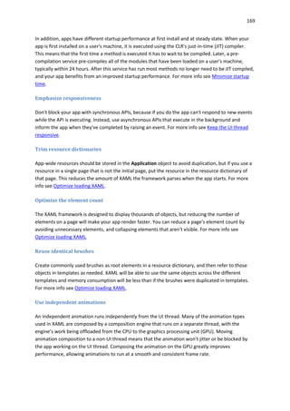 169
In addition, apps have different startup performance at first install and at steady state. When your
app is first installed on a user's machine, it is executed using the CLR's just-in-time (JIT) compiler.
This means that the first time a method is executed it has to wait to be compiled. Later, a pre-
compilation service pre-compiles all of the modules that have been loaded on a user's machine,
typically within 24 hours. After this service has run most methods no longer need to be JIT compiled,
and your app benefits from an improved startup performance. For more info see Minimize startup
time.
Emphasize responsiveness
Don't block your app with synchronous APIs, because if you do the app can't respond to new events
while the API is executing. Instead, use asynchronous APIs that execute in the background and
inform the app when they've completed by raising an event. For more info see Keep the UI thread
responsive.
Trim resource dictionaries
App-wide resources should be stored in the Application object to avoid duplication, but if you use a
resource in a single page that is not the initial page, put the resource in the resource dictionary of
that page. This reduces the amount of XAML the framework parses when the app starts. For more
info see Optimize loading XAML.
Optimize the element count
The XAML framework is designed to display thousands of objects, but reducing the number of
elements on a page will make your app render faster. You can reduce a page’s element count by
avoiding unnecessary elements, and collapsing elements that aren't visible. For more info see
Optimize loading XAML.
Reuse identical brushes
Create commonly used brushes as root elements in a resource dictionary, and then refer to those
objects in templates as needed. XAML will be able to use the same objects across the different
templates and memory consumption will be less than if the brushes were duplicated in templates.
For more info see Optimize loading XAML.
Use independent animations
An independent animation runs independently from the UI thread. Many of the animation types
used in XAML are composed by a composition engine that runs on a separate thread, with the
engine’s work being offloaded from the CPU to the graphics processing unit (GPU). Moving
animation composition to a non-UI thread means that the animation won’t jitter or be blocked by
the app working on the UI thread. Composing the animation on the GPU greatly improves
performance, allowing animations to run at a smooth and consistent frame rate.
 