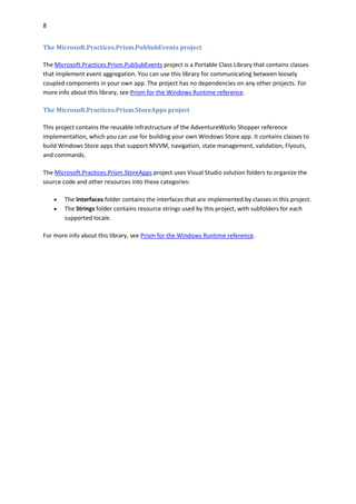 8
The Microsoft.Practices.Prism.PubSubEvents project
The Microsoft.Practices.Prism.PubSubEvents project is a Portable Class Library that contains classes
that implement event aggregation. You can use this library for communicating between loosely
coupled components in your own app. The project has no dependencies on any other projects. For
more info about this library, see Prism for the Windows Runtime reference.
The Microsoft.Practices.Prism.StoreApps project
This project contains the reusable infrastructure of the AdventureWorks Shopper reference
implementation, which you can use for building your own Windows Store app. It contains classes to
build Windows Store apps that support MVVM, navigation, state management, validation, Flyouts,
and commands.
The Microsoft.Practices.Prism.StoreApps project uses Visual Studio solution folders to organize the
source code and other resources into these categories:
 The Interfaces folder contains the interfaces that are implemented by classes in this project.
 The Strings folder contains resource strings used by this project, with subfolders for each
supported locale.
For more info about this library, see Prism for the Windows Runtime reference.
 