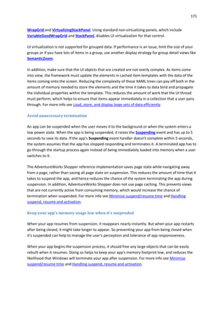 171
WrapGrid and VirtualizingStackPanel. Using standard non-virtualizing panels, which include
VariableSizedWrapGrid and StackPanel, disables UI virtualization for that control.
UI virtualization is not supported for grouped data. If performance is an issue, limit the size of your
groups or if you have lots of items in a group, use another display strategy for group detail views like
SemanticZoom.
In addition, make sure that the UI objects that are created are not overly complex. As items come
into view, the framework must update the elements in cached item templates with the data of the
items coming onto the screen. Reducing the complexity of those XAML trees can pay off both in the
amount of memory needed to store the elements and the time it takes to data bind and propagate
the individual properties within the template. This reduces the amount of work that the UI thread
must perform, which helps to ensure that items appear immediately in a collection that a user pans
through. For more info see Load, store, and display large sets of data efficiently.
Avoid unnecessary termination
An app can be suspended when the user moves it to the background or when the system enters a
low power state. When the app is being suspended, it raises the Suspending event and has up to 5
seconds to save its data. If the app's Suspending event handler doesn't complete within 5 seconds,
the system assumes that the app has stopped responding and terminates it. A terminated app has to
go through the startup process again instead of being immediately loaded into memory when a user
switches to it.
The AdventureWorks Shopper reference implementation saves page state while navigating away
from a page, rather than saving all page state on suspension. This reduces the amount of time that it
takes to suspend the app, and hence reduces the chance of the system terminating the app during
suspension. In addition, AdventureWorks Shopper does not use page caching. This prevents views
that are not currently active from consuming memory, which would increase the chance of
termination when suspended. For more info see Minimize suspend/resume time and Handling
suspend, resume and activation.
Keep your app's memory usage low when it's suspended
When your app resumes from suspension, it reappears nearly instantly. But when your app restarts
after being closed, it might take longer to appear. So preventing your app from being closed when
it's suspended can help to manage the user's perception and tolerance of app responsiveness.
When your app begins the suspension process, it should free any large objects that can be easily
rebuilt when it resumes. Doing so helps to keep your app's memory footprint low, and reduces the
likelihood that Windows will terminate your app after suspension. For more info see Minimize
suspend/resume time and Handling suspend, resume and activation.
 