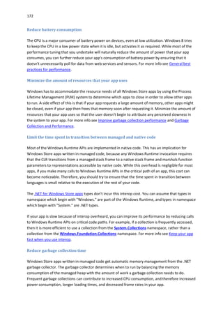172
Reduce battery consumption
The CPU is a major consumer of battery power on devices, even at low utilization. Windows 8 tries
to keep the CPU in a low power state when it is idle, but activates it as required. While most of the
performance tuning that you undertake will naturally reduce the amount of power that your app
consumes, you can further reduce your app's consumption of battery power by ensuring that it
doesn't unnecessarily poll for data from web services and sensors. For more info see General best
practices for performance.
Minimize the amount of resources that your app uses
Windows has to accommodate the resource needs of all Windows Store apps by using the Process
Lifetime Management (PLM) system to determine which apps to close in order to allow other apps
to run. A side effect of this is that if your app requests a large amount of memory, other apps might
be closed, even if your app then frees that memory soon after requesting it. Minimize the amount of
resources that your app uses so that the user doesn't begin to attribute any perceived slowness in
the system to your app. For more info see Improve garbage collection performance and Garbage
Collection and Performance.
Limit the time spent in transition between managed and native code
Most of the Windows Runtime APIs are implemented in native code. This has an implication for
Windows Store apps written in managed code, because any Windows Runtime invocation requires
that the CLR transitions from a managed stack frame to a native stack frame and marshals function
parameters to representations accessible by native code. While this overhead is negligible for most
apps, if you make many calls to Windows Runtime APIs in the critical path of an app, this cost can
become noticeable. Therefore, you should try to ensure that the time spent in transition between
languages is small relative to the execution of the rest of your code.
The .NET for Windows Store apps types don't incur this interop cost. You can assume that types in
namespace which begin with "Windows." are part of the Windows Runtime, and types in namespace
which begin with "System." are .NET types.
If your app is slow because of interop overheard, you can improve its performance by reducing calls
to Windows Runtime APIs on critical code paths. For example, if a collection is frequently accessed,
then it is more efficient to use a collection from the System.Collections namespace, rather than a
collection from the Windows.Foundation.Collections namespace. For more info see Keep your app
fast when you use interop.
Reduce garbage collection time
Windows Store apps written in managed code get automatic memory management from the .NET
garbage collector. The garbage collector determines when to run by balancing the memory
consumption of the managed heap with the amount of work a garbage collection needs to do.
Frequent garbage collections can contribute to increased CPU consumption, and therefore increased
power consumption, longer loading times, and decreased frame rates in your app.
 