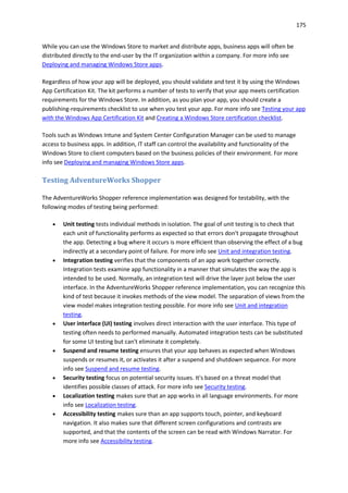 175
While you can use the Windows Store to market and distribute apps, business apps will often be
distributed directly to the end-user by the IT organization within a company. For more info see
Deploying and managing Windows Store apps.
Regardless of how your app will be deployed, you should validate and test it by using the Windows
App Certification Kit. The kit performs a number of tests to verify that your app meets certification
requirements for the Windows Store. In addition, as you plan your app, you should create a
publishing-requirements checklist to use when you test your app. For more info see Testing your app
with the Windows App Certification Kit and Creating a Windows Store certification checklist.
Tools such as Windows Intune and System Center Configuration Manager can be used to manage
access to business apps. In addition, IT staff can control the availability and functionality of the
Windows Store to client computers based on the business policies of their environment. For more
info see Deploying and managing Windows Store apps.
Testing AdventureWorks Shopper
The AdventureWorks Shopper reference implementation was designed for testability, with the
following modes of testing being performed:
 Unit testing tests individual methods in isolation. The goal of unit testing is to check that
each unit of functionality performs as expected so that errors don't propagate throughout
the app. Detecting a bug where it occurs is more efficient than observing the effect of a bug
indirectly at a secondary point of failure. For more info see Unit and integration testing.
 Integration testing verifies that the components of an app work together correctly.
Integration tests examine app functionality in a manner that simulates the way the app is
intended to be used. Normally, an integration test will drive the layer just below the user
interface. In the AdventureWorks Shopper reference implementation, you can recognize this
kind of test because it invokes methods of the view model. The separation of views from the
view model makes integration testing possible. For more info see Unit and integration
testing.
 User interface (UI) testing involves direct interaction with the user interface. This type of
testing often needs to performed manually. Automated integration tests can be substituted
for some UI testing but can't eliminate it completely.
 Suspend and resume testing ensures that your app behaves as expected when Windows
suspends or resumes it, or activates it after a suspend and shutdown sequence. For more
info see Suspend and resume testing.
 Security testing focus on potential security issues. It's based on a threat model that
identifies possible classes of attack. For more info see Security testing.
 Localization testing makes sure that an app works in all language environments. For more
info see Localization testing.
 Accessibility testing makes sure than an app supports touch, pointer, and keyboard
navigation. It also makes sure that different screen configurations and contrasts are
supported, and that the contents of the screen can be read with Windows Narrator. For
more info see Accessibility testing.
 